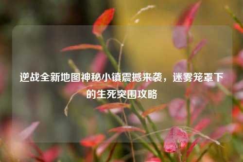 逆战全新地图神秘小镇震撼来袭，迷雾笼罩下的生死突围攻略