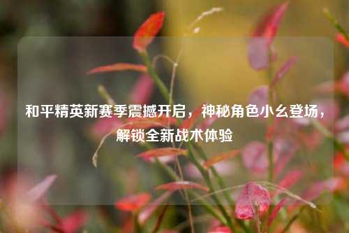 和平精英新赛季震撼开启，神秘角色小幺登场，解锁全新战术体验