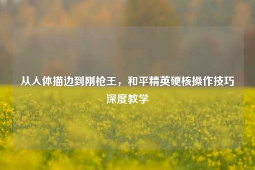从人体描边到刚枪王，和平精英硬核操作技巧深度教学