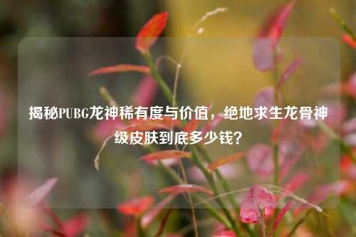 揭秘PUBG龙神稀有度与价值，绝地求生龙骨神级皮肤到底多少钱？