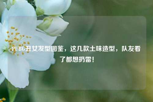 PUBG丑女发型图鉴，这几款土味造型，队友看了都想扔雷！