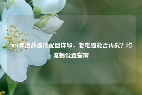 2021年逆战最低配置详解,老电脑能否再战?附流畅设置指南