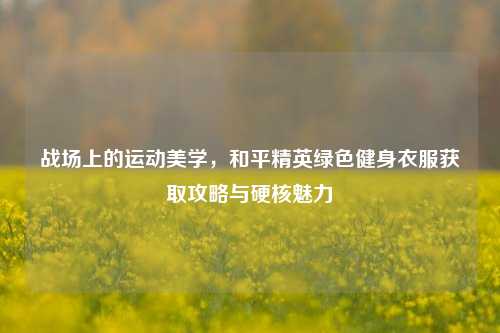 战场上的运动美学,和平精英绿色健身衣服获取攻略与硬核魅力