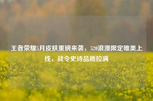 王者荣耀5月皮肤重磅来袭,520浪漫限定唯美上线,战令史诗品质拉满
