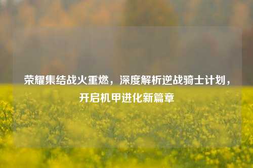 荣耀集结战火重燃,深度解析逆战骑士计划,开启机甲进化新篇章