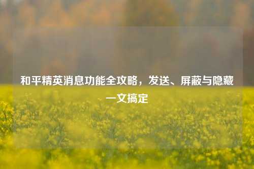 和平精英消息功能全攻略，发送、屏蔽与隐藏一文搞定