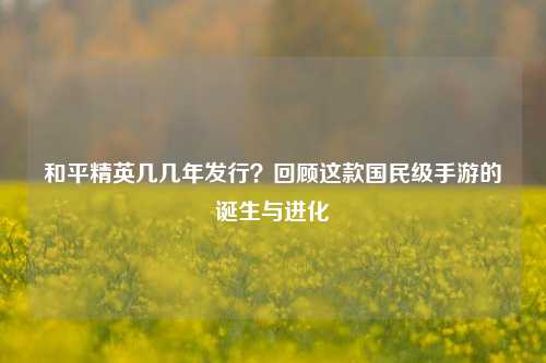 和平精英几几年发行?回顾这款国民级手游的诞生与进化